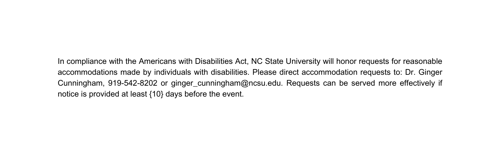 In compliance with the Americans with Disabilities Act NC State University will honor requests for reasonable accommodations made by individuals with disabilities Please direct accommodation requests to Dr Ginger Cunningham 919 542 8202 or ginger cunningham ncsu edu Requests can be served more effectively if notice is provided at least 10 days before the event